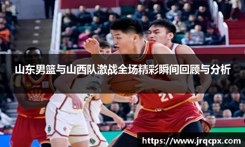 山东男篮与山西队激战全场精彩瞬间回顾与分析